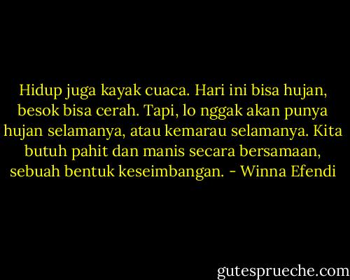 Hidup juga kayak cuaca. Hari ini bisa hujan, besok bisa cerah. Tapi, lo nggak akan punya hujan selamanya, atau kemarau selamanya. Kita butuh pahit dan manis secara bersamaan, sebuah bentuk keseimbangan. - Winna Efendi