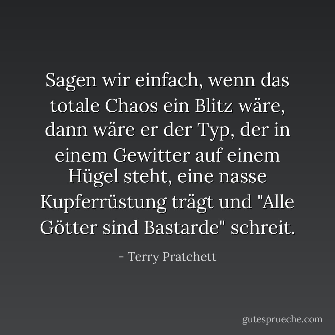 Sagen wir einfach, wenn das totale Chaos ein Blitz wäre, dann wäre er der Typ, der in einem Gewitter auf einem Hügel steht, eine nasse Kupferrüstung trägt und "Alle Götter sind Bastarde" schreit. - Terry Pratchett<