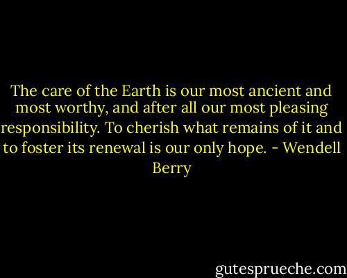 The care of the Earth is our most ancient and most worthy, and after all our most pleasing responsibility. To cherish what remains of it and to foster its renewal is our only hope. - Wendell Berry