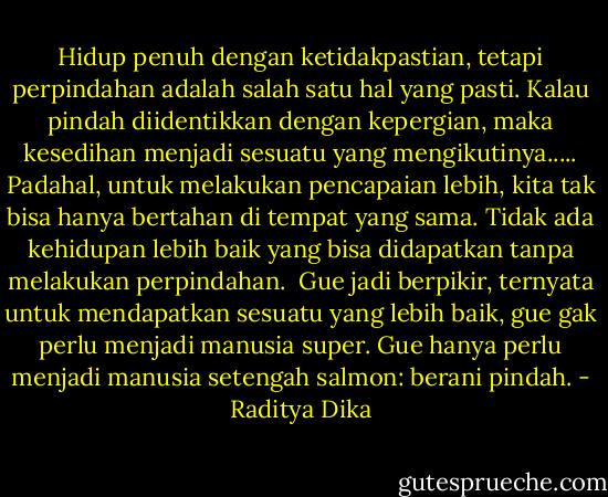Hidup penuh dengan ketidakpastian, tetapi perpindahan adalah salah satu hal yang pasti. Kalau pindah diidentikkan dengan kepergian, maka kesedihan menjadi sesuatu yang mengikutinya..... Padahal, untuk melakukan pencapaian lebih, kita tak bisa hanya bertahan di tempat yang sama. Tidak ada kehidupan lebih baik yang bisa didapatkan tanpa melakukan perpindahan.<br /><br />Gue jadi berpikir, ternyata untuk mendapatkan sesuatu yang lebih baik, gue gak perlu menjadi manusia super. Gue hanya perlu menjadi manusia setengah salmon: berani pindah. - Raditya Dika