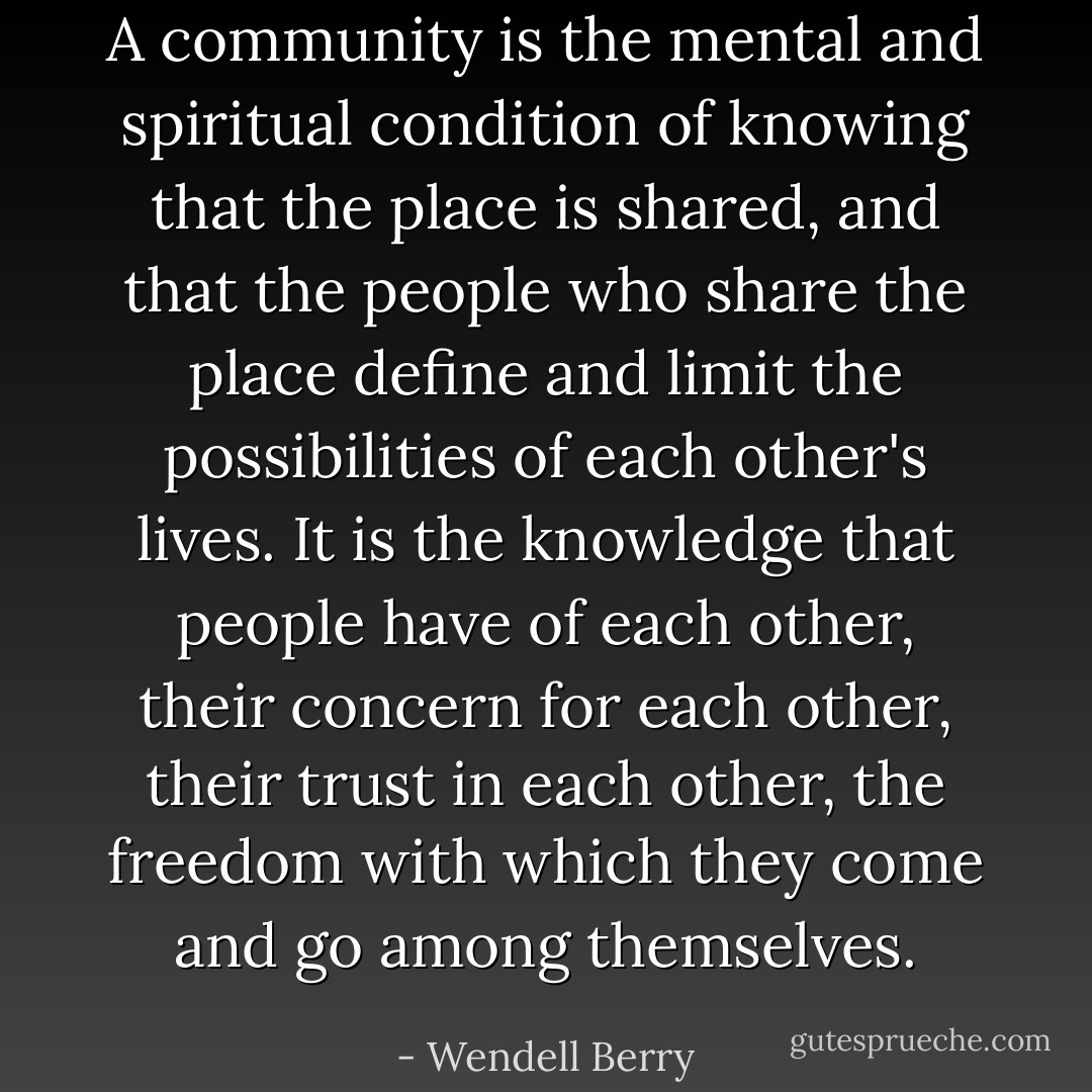 A community is the mental and spiritual condition of knowing that the place is shared, and that the people who share the place define and limit the possibilities of each other's lives. It is the knowledge that people have of each other, their concern for each other, their trust in each other, the freedom with which they come and go among themselves. - Wendell Berry