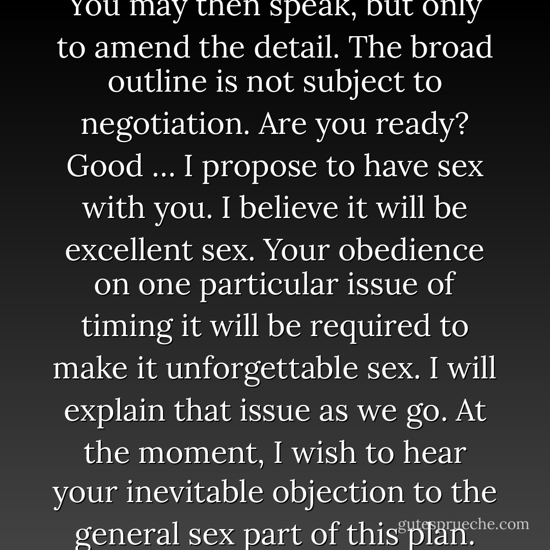 I shall now explain my plan. You may then speak, but only to amend the detail. The broad outline is not subject to negotiation. Are you ready? Good … I propose to have sex with you. I believe it will be excellent sex. Your obedience on one particular issue of timing it will be required to make it unforgettable sex. I will explain that issue as we go. At the moment, I wish to hear your inevitable objection to the general sex part of this plan. - Nick Harkaway