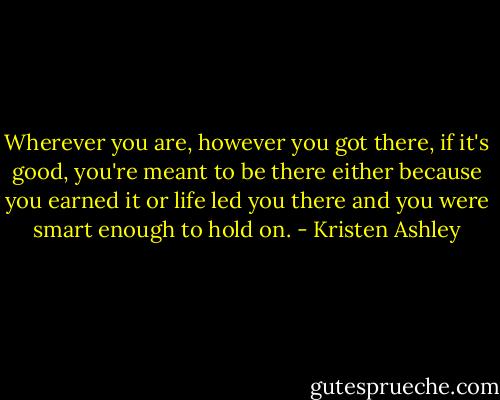 Wherever you are, however you got there, if it's good, you're meant to be there either because you earned it or life led you there and you were smart enough to hold on. - Kristen Ashley
