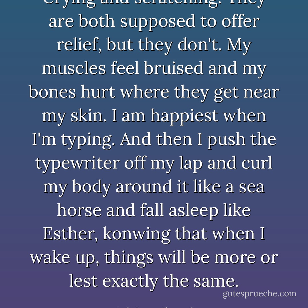 Crying and scratching. They are both supposed to offer relief, but they don't. My muscles feel bruised and my bones hurt where they get near my skin. I am happiest when I'm typing. And then I push the typewriter off my lap and curl my body around it like a sea horse and fall asleep like Esther, konwing that when I wake up, things will be more or lest exactly the same. - Arlaina Tibensky