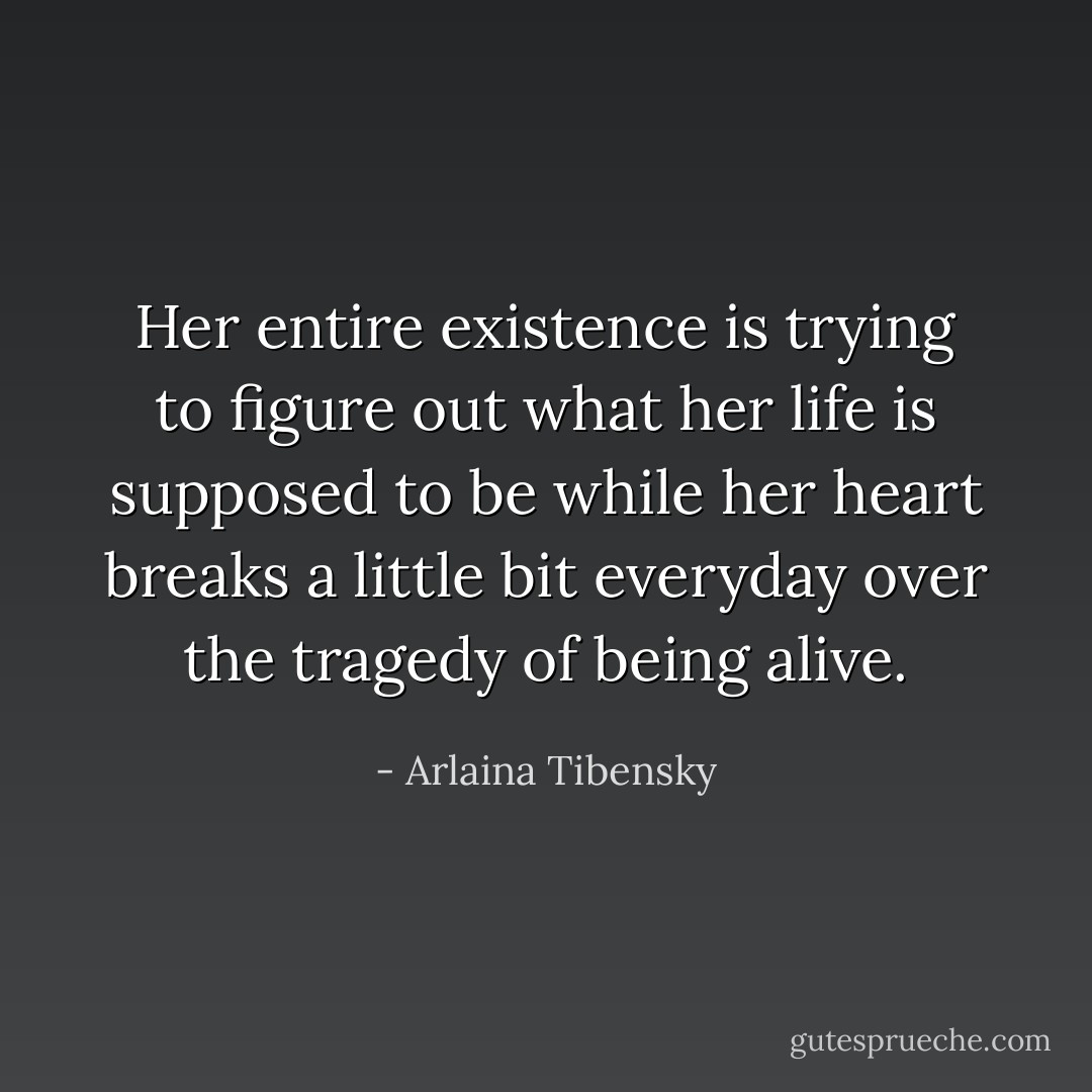 Her entire existence is trying to figure out what her life is supposed to be while her heart breaks a little bit everyday over the tragedy of being alive. - Arlaina Tibensky