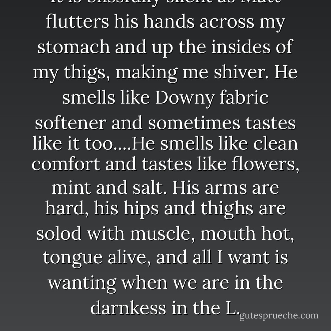 It is blissfully silent as Matt flutters his hands across my stomach and up the insides of my thigs, making me shiver. He smells like Downy fabric softener and sometimes tastes like it too....He smells like clean comfort and tastes like flowers, mint and salt. His arms are hard, his hips and thighs are solod with muscle, mouth hot, tongue alive, and all I want is wanting when we are in the darnkess in the L. - Arlaina Tibensky