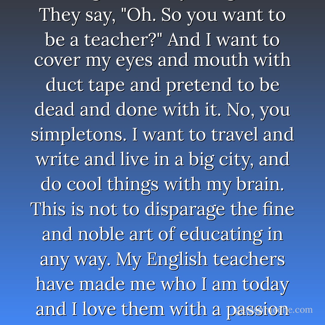 Like when people (my parents) ask what I'm going to study in college and I say, "English." They say, "Oh. So you want to be a teacher?" And I want to cover my eyes and mouth with duct tape and pretend to be dead and done with it. No, you simpletons. I want to travel and write and live in a big city, and do cool things with my brain. This is not to disparage the fine and noble art of educating in any way. My English teachers have made me who I am today and I love them with a passion that surprises me. I just don't want to be one. - Arlaina Tibensky