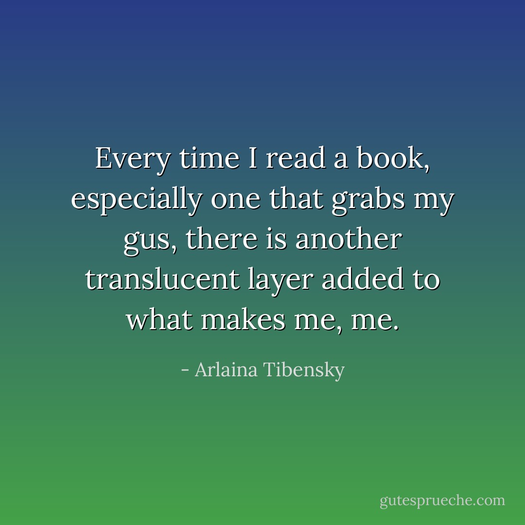 Every time I read a book, especially one that grabs my gus, there is another translucent layer added to what makes me, me. - Arlaina Tibensky