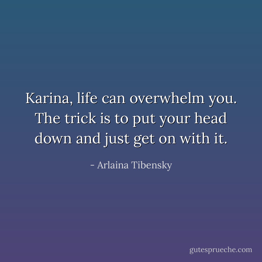Karina, life can overwhelm you. The trick is to put your head down and just get on with it. - Arlaina Tibensky
