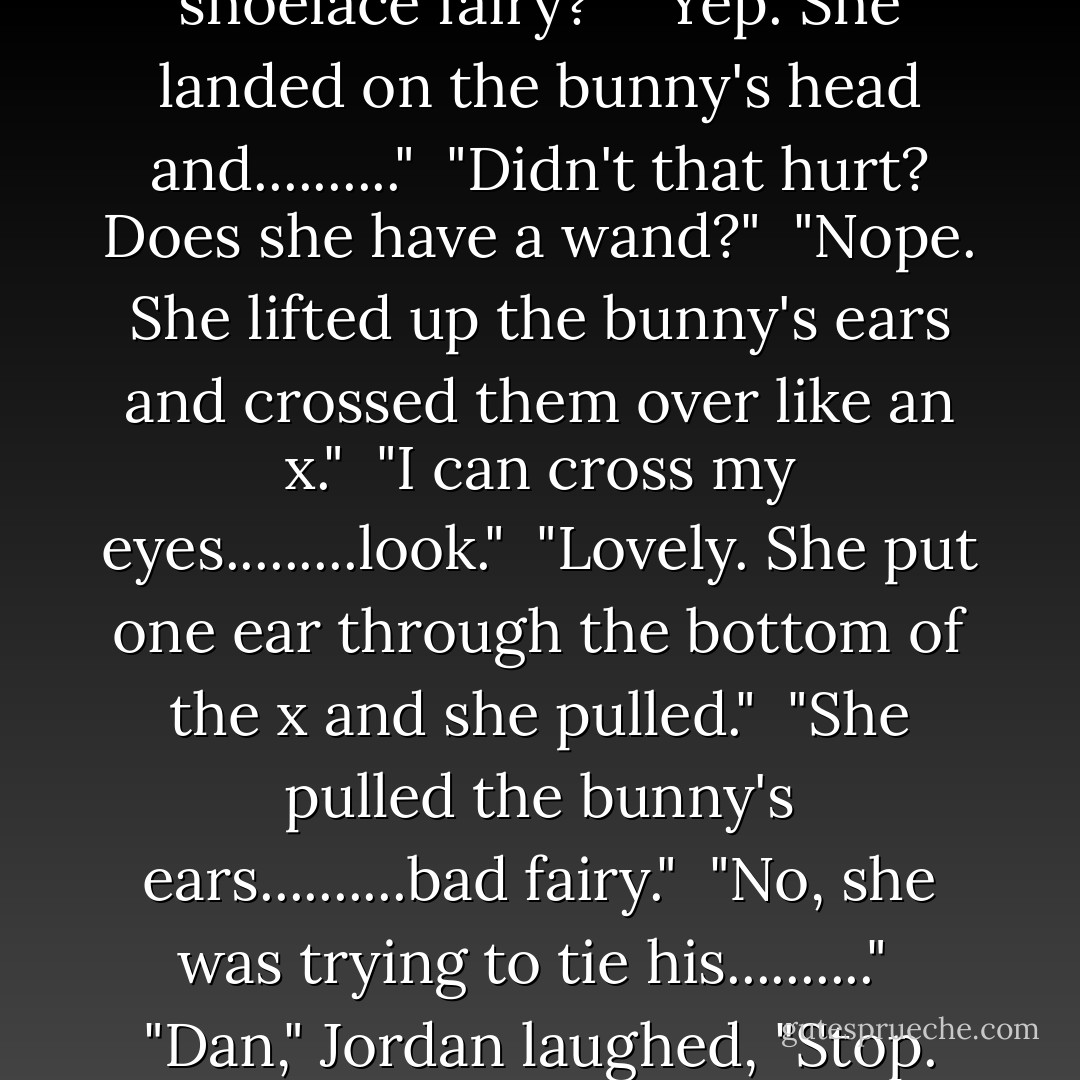 In a sec.......let's see if this will help. Once there was a bunny that was very sad <br />cause his ears were long and floppy and he stepped on them all the time." <br />"Like my shoelaces?" <br />"Yep, just like that. One day a beautiful fairy,,,,,,,," <br />"The shoelace fairy?" <br />"Yep. She landed on the bunny's head and.........." <br />"Didn't that hurt? Does she have a wand?" <br />"Nope. She lifted up the bunny's ears and crossed them over like an x." <br />"I can cross my eyes.........look." <br />"Lovely. She put one ear through the bottom of the x and she pulled." <br />"She pulled the bunny's ears..........bad fairy." <br />"No, she was trying to tie his.........." <br />"Dan," Jordan laughed, "Stop. That is the worst thing I've ever heard." <br />"Well, it's better than the teepees and the arrows and crap," Danny huffed. <br />"Can I go see Andy now?" <br />"Yes, go see Andy and his Velcro sneakers," Jordan snickered. "We give up. - Grasshopper