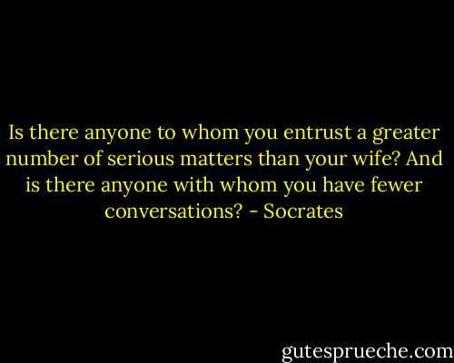 Is there anyone to whom you entrust a greater number of serious matters than your wife? And is there anyone with whom you have fewer conversations? - Socrates