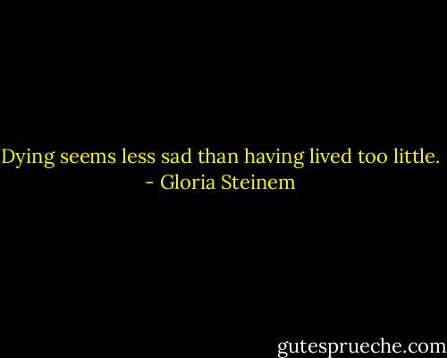 Dying seems less sad than having lived too little. - Gloria Steinem