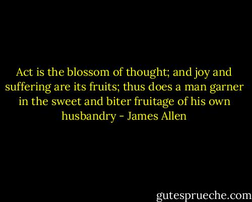 Act is the blossom of thought; and joy and suffering are its fruits; thus does a man garner in the sweet and biter fruitage of his own husbandry - James Allen