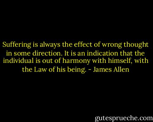 Suffering is always the effect of wrong thought in some direction. It is an indication that the individual is out of harmony with himself, with the Law of his being. - James Allen