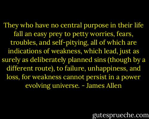 They who have no central purpose in their life fall an easy prey to petty worries, fears, troubles, and self-pitying, all of which are indications of weakness, which lead, just as surely as deliberately planned sins (though by a different route), to failure, unhappiness, and loss, for weakness cannot persist in a power evolving universe. - James Allen