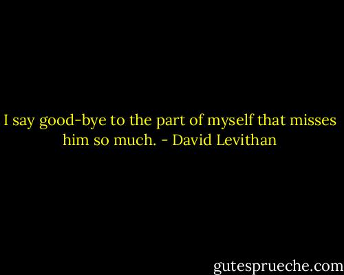 I say good-bye to the part of myself that misses him so much. - David Levithan