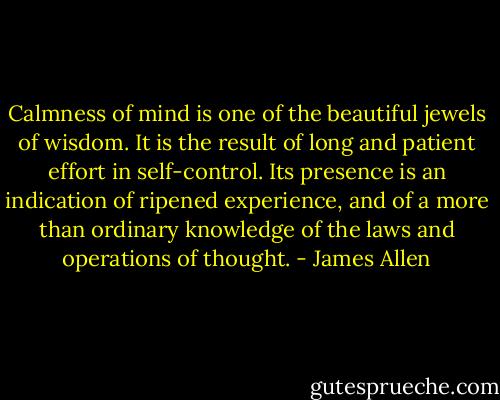 Calmness of mind is one of the beautiful jewels of wisdom. It is the result of long and patient effort in self-control. Its presence is an indication of ripened experience, and of a more than ordinary knowledge of the laws and operations of thought. - James Allen