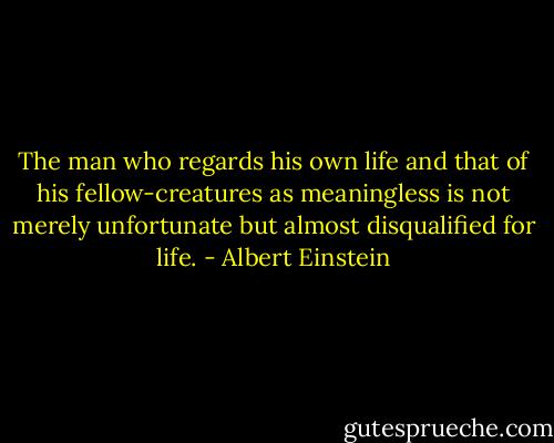 The man who regards his own life and that of his fellow-creatures as meaningless is not merely unfortunate but almost disqualified for life. - Albert Einstein