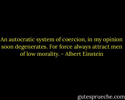 An autocratic system of coercion, in my opinion soon degenerates. For force always attract men of low morality. - Albert Einstein