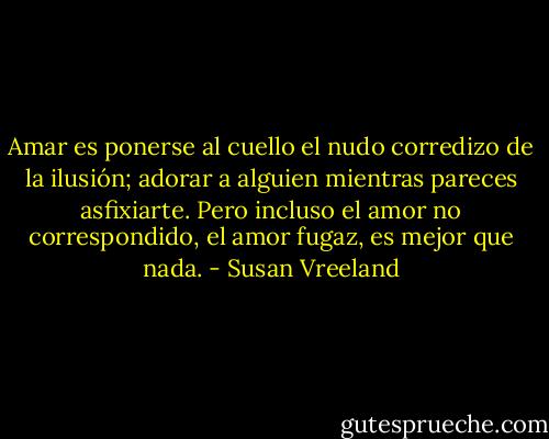 Amar es ponerse al cuello el nudo corredizo de la ilusión; adorar a alguien mientras pareces asfixiarte. Pero incluso el amor no correspondido, el amor fugaz, es mejor que nada. - Susan Vreeland