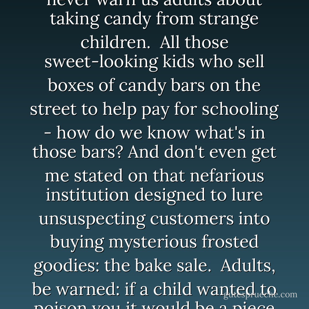 You know, people always warn children about taking candy from strange adults. But they never warn us adults about taking candy from strange children.<br /> All those sweet-looking kids who sell boxes of candy bars on the street to help pay for schooling - how do we know what's in those bars? And don't even get me stated on that nefarious institution designed to lure unsuspecting customers into buying mysterious frosted goodies: the bake sale.<br /> Adults, be warned: if a child wanted to poison you it would be a piece of cake! Literally a piece of cake. - Pseudonymous Bosch