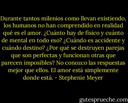 Durante tantos milenios como llevan existiendo, los humanos no han comprendido en realidad qué es el amor. ¿Cuánto hay de físico y cuánto de mental en todo eso? ¿Cuándo es accidente y cuándo destino? ¿Por qué se destruyen parejas que son perfectas y funcionan otras que parecen imposibles? No conozco las respuestas mejor que ellos. El amor está simplemente donde está. - Stephenie Meyer