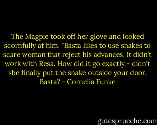 The Magpie took off her glove and looked scornfully at him. "Basta likes to use snakes to scare woman that reject his advances. It didn't work with Resa. How did it go exactly - didn't she finally put the snake outside your door, Basta? - Cornelia Funke