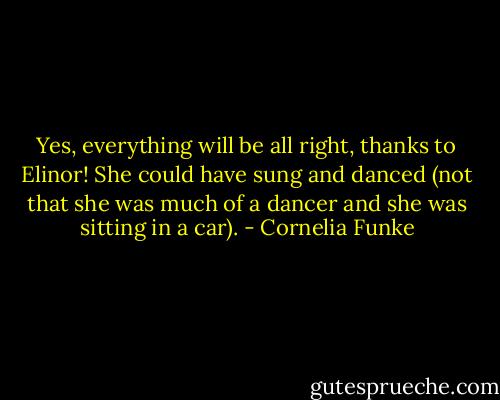 Yes, everything will be all right, thanks to Elinor! She could have sung and danced (not that she was much of a dancer and she was sitting in a car). - Cornelia Funke