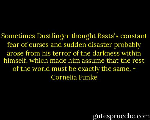 Sometimes Dustfinger thought Basta's constant fear of curses and sudden disaster probably arose from his terror of the darkness within himself, which made him assume that the rest of the world must be exactly the same. - Cornelia Funke