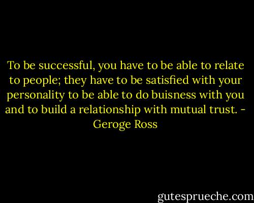 To be successful, you have to be able to relate to people; they have to be satisfied with your personality to be able to do buisness with you and to build a relationship with mutual trust. - Geroge Ross