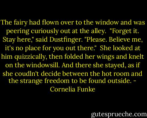 The fairy had flown over to the window and was peering curiously out at the alley.<br /> "Forget it. Stay here," said Dustfinger. "Please. Believe me, it's no place for you out there."<br /> She looked at him quizzically, then folded her wings and knelt on the windowsill. And there she stayed, as if she coudln't decide between the hot room and the strange freedom to be found outside. - Cornelia Funke