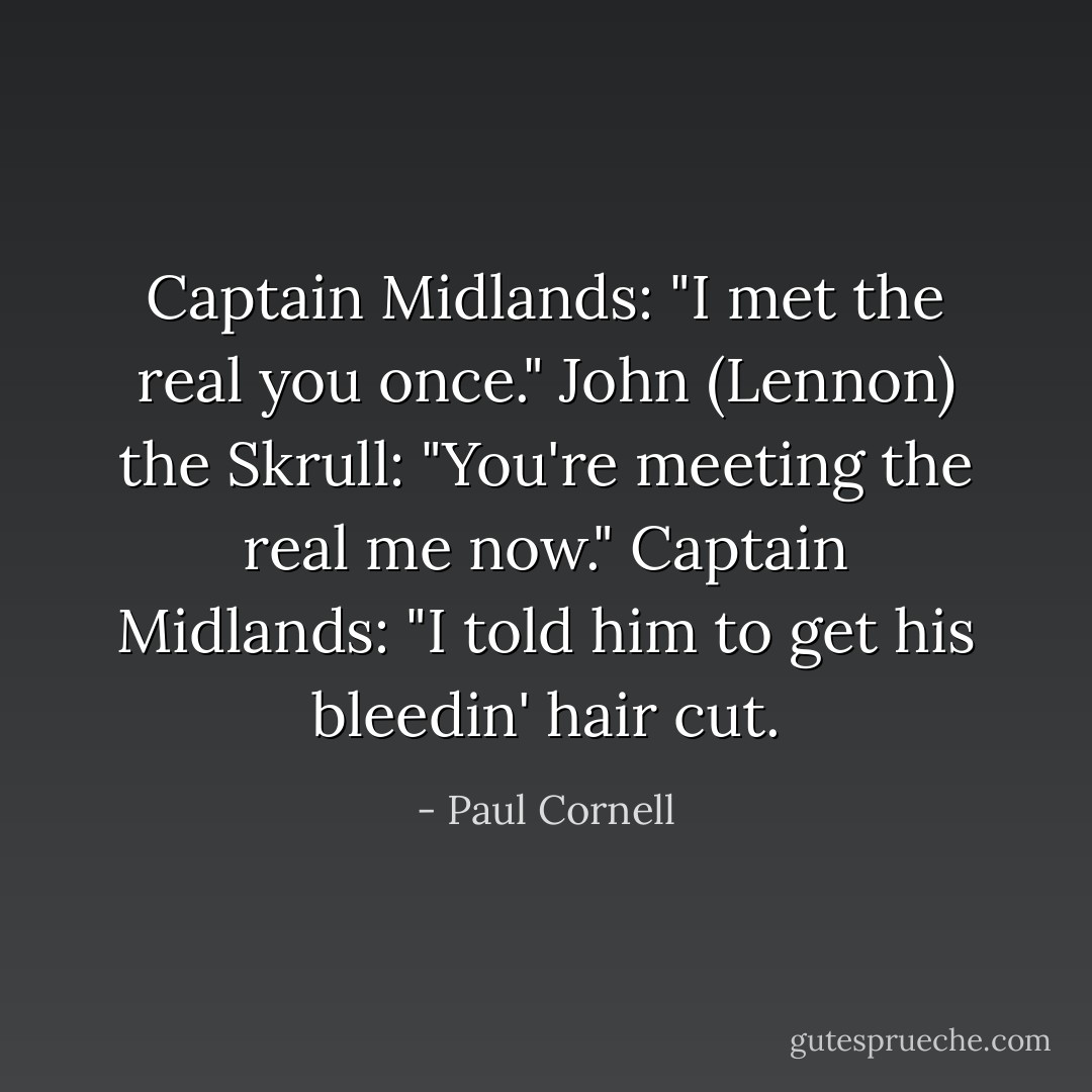 Captain Midlands: "I met the real you once."<br />John (Lennon) the Skrull: "You're meeting the real me now."<br />Captain Midlands: "I told him to get his bleedin' hair cut. - Paul Cornell