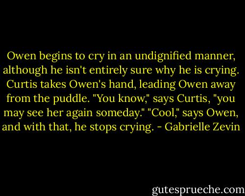Owen begins to cry in an undignified manner, although he isn't entirely sure why he is crying. Curtis takes Owen's hand, leading Owen away from the puddle.<br />"You know," says Curtis, "you may see her again someday."<br />"Cool," says Owen, and with that, he stops crying. - Gabrielle Zevin