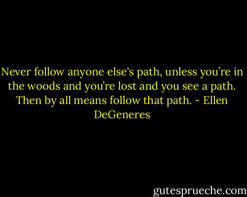 Never follow anyone else's path, unless you’re in the woods and you’re lost and you see a path. Then by all means follow that path. - Ellen DeGeneres