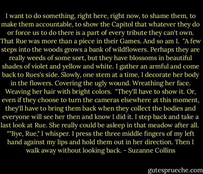 I want to do something, right here, right now, to shame them, to make them accountable, to show the Capitol that whatever they do or force us to do there is a part of every tribute they can't own. That Rue was more than a piece in their Games. And so am I.<br /><br />"A few steps into the woods grows a bank of wildflowers. Perhaps they are really weeds of some sort, but they have blossoms in beautiful shades of violet and yellow and white. I gather an armful and come back to Rues's side. Slowly, one stem at a time, I decorate her body in the flowers. Covering the ugly wound. Wreathing her face. Weaving her hair with bright colors.<br /><br />"They'll have to show it. Or, even if they choose to turn the cameras elsewhere at this moment, they'll have to bring them back when they collect the bodies and everyone will see her then and know I did it. I step back and take a last look at Rue. She really could be asleep in that meadow after all.<br /><br />""Bye, Rue," I whisper. I press the three middle fingers of my left hand against my lips and hold them out in her direction. Then I walk away without looking back. - Suzanne Collins