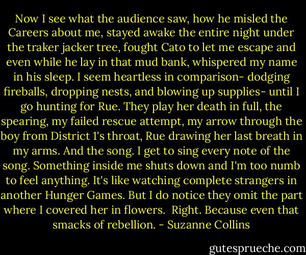 Now I see what the audience saw, how he misled the Careers about me, stayed awake the entire night under the traker jacker tree, fought Cato to let me escape and even while he lay in that mud bank, whispered my name in his sleep. I seem heartless in comparison- dodging fireballs, dropping nests, and blowing up supplies- until I go hunting for Rue. They play her death in full, the spearing, my failed rescue attempt, my arrow through the boy from District 1's throat, Rue drawing her last breath in my arms. And the song. I get to sing every note of the song. Something inside me shuts down and I'm too numb to feel anything. It's like watching complete strangers in another Hunger Games. But I do notice they omit the part where I covered her in flowers.<br /><br />Right. Because even that smacks of rebellion. - Suzanne Collins