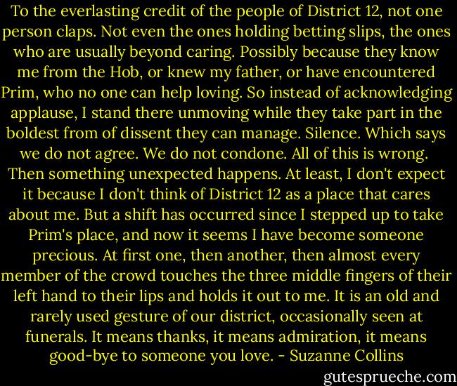 To the everlasting credit of the people of District 12, not one person claps. Not even the ones holding betting slips, the ones who are usually beyond caring. Possibly because they know me from the Hob, or knew my father, or have encountered Prim, who no one can help loving. So instead of acknowledging applause, I stand there unmoving while they take part in the boldest from of dissent they can manage. Silence. Which says we do not agree. We do not condone. All of this is wrong.<br /><br />Then something unexpected happens. At least, I don't expect it because I don't think of District 12 as a place that cares about me. But a shift has occurred since I stepped up to take Prim's place, and now it seems I have become someone precious. At first one, then another, then almost every member of the crowd touches the three middle fingers of their left hand to their lips and holds it out to me. It is an old and rarely used gesture of our district, occasionally seen at funerals. It means thanks, it means admiration, it means good-bye to someone you love. - Suzanne Collins