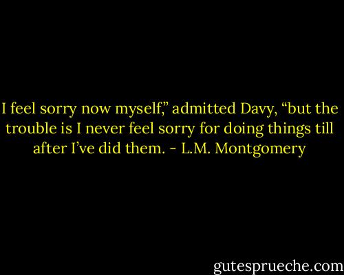 I feel sorry now myself,” admitted Davy, “but the trouble is I never feel sorry for doing things till after I’ve did them. - L.M. Montgomery