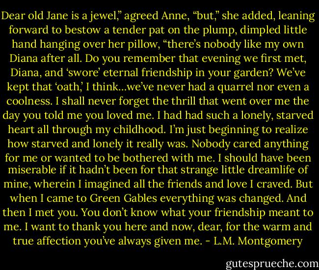 Dear old Jane is a jewel,” agreed Anne, “but,” she added, leaning forward to bestow a tender pat on the plump, dimpled little hand hanging over her pillow, “there’s nobody like my own Diana after all. Do you remember that evening we first met, Diana, and ‘swore’ eternal friendship in your garden? We’ve kept that ‘oath,’ I think…we’ve never had a quarrel nor even a coolness. I shall never forget the thrill that went over me the day you told me you loved me. I had had such a lonely, starved heart all through my childhood. I’m just beginning to realize how starved and lonely it really was. Nobody cared anything for me or wanted to be bothered with me. I should have been miserable if it hadn’t been for that strange little dreamlife of mine, wherein I imagined all the friends and love I craved. But when I came to Green Gables everything was changed. And then I met you. You don’t know what your friendship meant to me. I want to thank you here and now, dear, for the warm and true affection you’ve always given me. - L.M. Montgomery