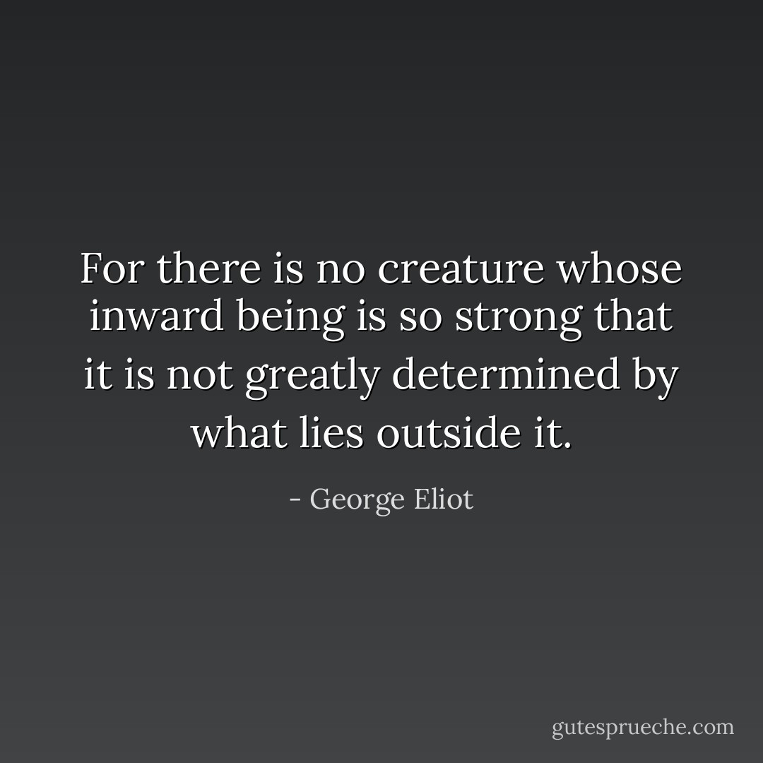 For there is no creature whose inward being is so strong that it is not greatly determined by what lies outside it. - George Eliot