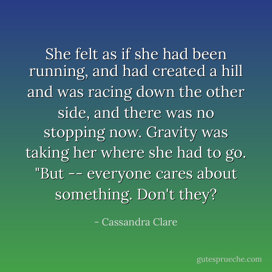She felt as if she had been running, and had created a hill and was racing down the other side, and there was no stopping now. Gravity was taking her where she had to go. "But -- everyone cares about something. Don't they? - Cassandra Clare
