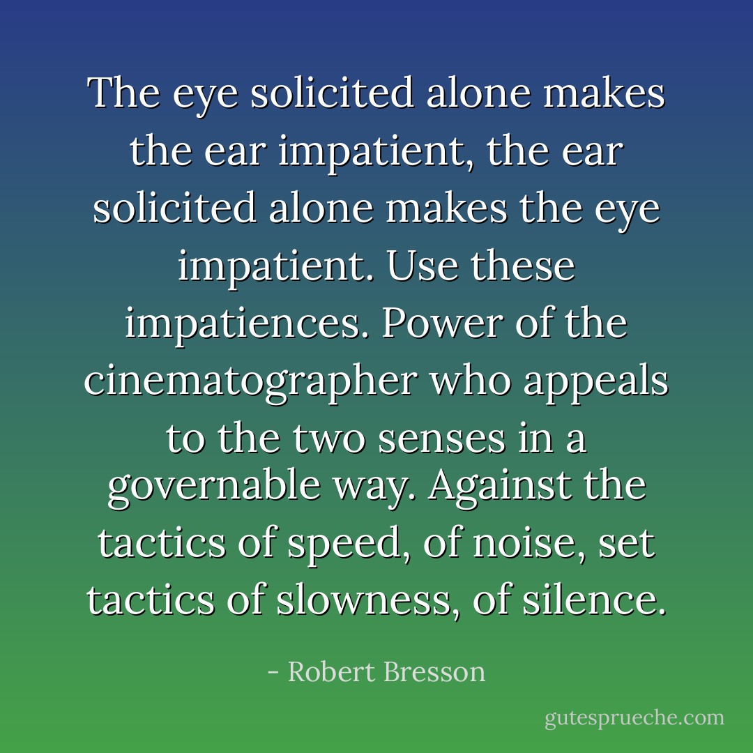 The eye solicited alone makes the ear impatient, the ear solicited alone makes the eye impatient. Use these impatiences. Power of the cinematographer who appeals to the two senses in a governable way.<br />Against the tactics of speed, of noise, set tactics of slowness, of silence. - Robert Bresson