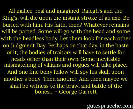 All malice, real and imagined, Ralegh's and the KIng's, will die upon the instant stroke of an axe. Be buried with him. His faith, then? Whatever remains will be parted. Some will go with the head and some with the headless body. Let them look for each other on Judgment Day. Perhaps on that day, in the haste of it, the bodies of traitors will have to settle for heads other than their own. Some inevitable mismatching of villians and rogues will take place. And one fine bony fellow will spy his skull upon another's body. Then another. And then maybe we shall be witness to the brawl and battle of the bones... - George Garrett