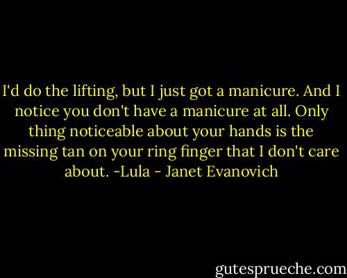 I'd do the lifting, but I just got a manicure. And I notice you don't have a manicure at all. Only thing noticeable about your hands is the missing tan on your ring finger that I don't care about. -Lula - Janet Evanovich