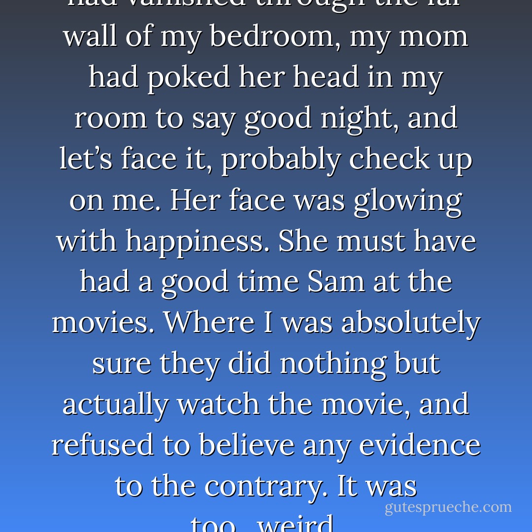 Not five minutes after Alona had vanished through the far wall of my bedroom, my mom had poked her head in my room to say good night, and let’s face it, probably check up on me. Her face was glowing with happiness. She must have had a good time Sam at the movies. Where I was absolutely sure they did nothing but actually watch the movie, and refused to believe any evidence to the contrary. It was too...weird. - Stacey Kade