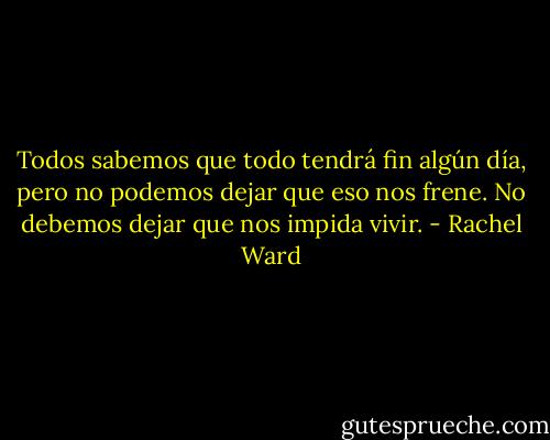 Todos sabemos que todo tendrá fin algún día, pero no podemos dejar que eso nos frene. No debemos dejar que nos impida vivir. - Rachel Ward