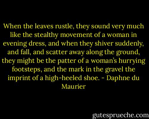 When the leaves rustle, they sound very much like the stealthy movement of a woman in evening dress, and when they shiver suddenly, and fall, and scatter away along the ground, they might be the patter of a woman’s hurrying footsteps, and the mark in the gravel the imprint of a high-heeled shoe. - Daphne du Maurier