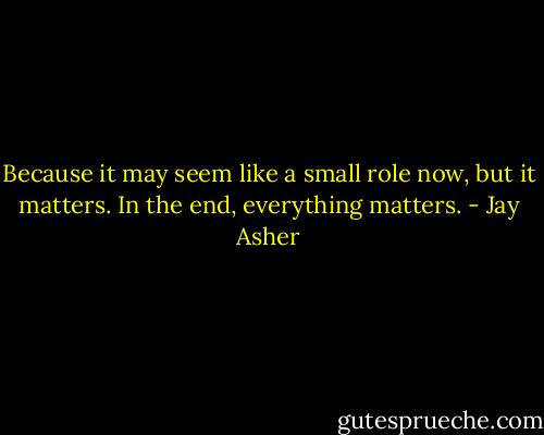 Because it may seem like a small role now, but it matters. In the end, everything matters. - Jay Asher
