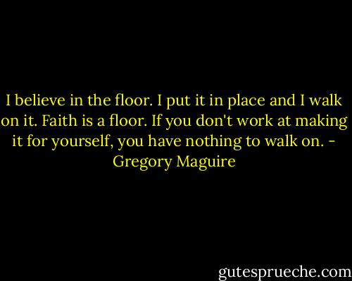 I believe in the floor. I put it in place and I walk on it. Faith is a floor. If you don't work at making it for yourself, you have nothing to walk on. - Gregory Maguire