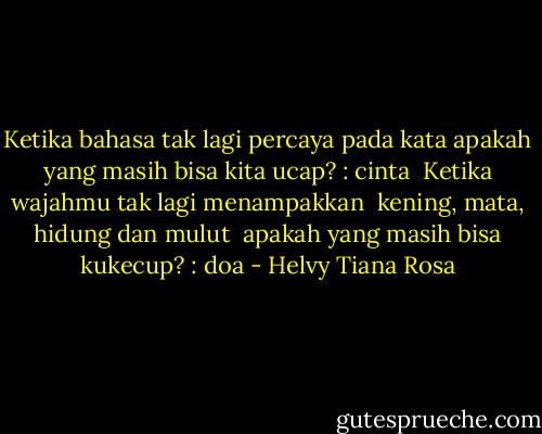 Ketika bahasa tak lagi percaya pada kata<br />apakah yang masih bisa kita ucap?<br />: cinta<br /><br />Ketika wajahmu tak lagi menampakkan <br />kening, mata, hidung dan mulut <br />apakah yang masih bisa kukecup?<br />: doa - Helvy Tiana Rosa